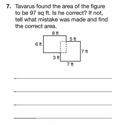 Tavarus found the area of the figure

to be 97 sq ft. Is he correct? If not,tell what mistake was