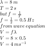 \lambda = 8 \: m \\ T = 2 \: s \\ but \: f =  \frac{1}{T}  \\ f =  \frac{1}{2}  = 0.5  \: Hz \\ from \: wave \: equation \\ V = f \lambda \\ V = 8 \times 0.5 \\ V = 4 \: m {s}^{ - 1}