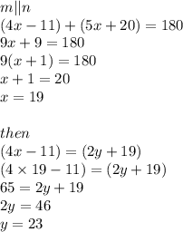 m || n \\ (4x - 11)  + (5x + 20) = 180 \\ 9x + 9 = 180 \\ 9(x + 1) = 180 \\ x + 1 = 20 \\ x = 19 \\  \\ then \\ (4x - 11) = (2y + 19) \\ (4 \times 19 - 11) = (2y + 19) \\ 65 = 2y + 19 \\ 2y = 46 \\ y = 23