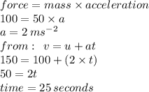 force = mass \times acceleration \\ 100 = 50 \times a \\ a = 2 \:  {ms}^{ - 2}  \\ from :  \:  \: v = u + at \\ 150 = 100 + (2 \times t) \\ 50 = 2t \\ time = 25 \: seconds