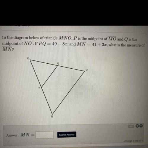 In the diagram below of triangle MNO, P is the midpoint of MO and Q is the

midpoint of NO.If PQ =