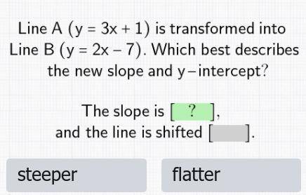 line A (y=3x+1) is transformed into line B(y=2x-7). which best describes the new slope and y-interc