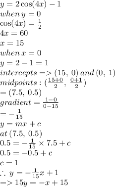 y = 2 \cos(4x)  - 1 \\ when \: y = 0 \\  \cos(4x)  =  \frac{1}{2}  \\ 4x = 60 \\ x = 15 \\ when \: x = 0 \\ y = 2 - 1 = 1 \\ intercepts =   (15, \: 0) \: and \: (0, \: 1) \\ midpoints : ( \frac{15 + 0}{2} , \:  \frac{0 + 1}{2} ) \\  = (7.5, \: 0.5) \\ gradient =  \frac{1 - 0}{0 - 15}  \\  =  -  \frac{1}{15}  \\ y = mx + c \\ at \: (7.5, \: 0.5) \\ 0.5 =  -  \frac{1}{15}  \times 7.5 + c \\ 0.5 =  - 0.5 + c \\ c = 1 \\  \therefore \: y =  -  \frac{1}{15} x + 1 \\  =   15y =  - x + 15