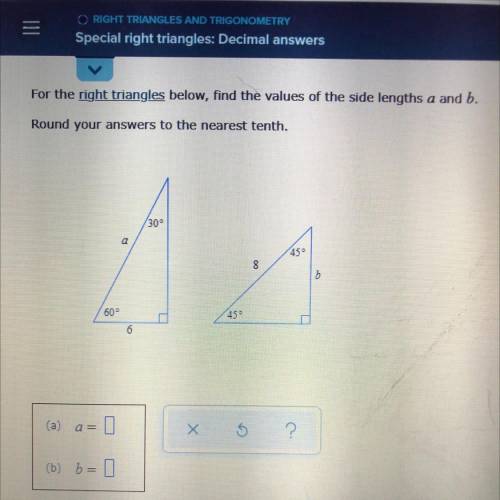 *HELLPP* For the right triangles below, find the values of the side lengths a and b . Round your an
