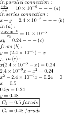 in \: parallel \: connection :  \\  \frac{x + y}{xy}  = 10 \times  {10}^{ - 6}  -  -  - (a) \\ in \: series \: connection :  \\ x + y = 2.4 \times  {10}^{ - 6}  -  -  - (b) \\ in \: (a) :  \\  \frac{2.4 \times  {10}^{ - 6} }{xy}  = 10 \times  {10}^{ - 6}  \\ xy = 0.24 -  -  - (c) \\ from \: (b) :  \\ y = (2.4 \times  {10}^{ - 6} ) - x \\  \therefore \: in \: (c) :  \\ x(2.4 \times  {10}^{ - 6}  - x) = 0.24 \\ 2.4 \times  {10}^{ - 6} x -  {x}^{2}  = 0.24 \\  {x}^{2}  - 2.4 \times  {10}^{ - 6} x - 0.24 = 0 \\ x = 0.5  \\ 0.5y = 0.24 \\ y = 0.48 \\  { \boxed{ C _{1} = 0.5 \: farads}} \\ { \boxed{C _{2} = 0.48 \: farads}}