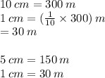 10 \: cm = 300 \: m \\ 1 \: cm = ( \frac{1}{10}  \times 300) \: m \\  = 30 \: m \\  \\ 5 \: cm = 150 \: m \\ 1 \: cm = 30 \: m