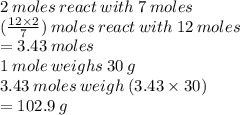 2 \: moles \: react \: with \: 7 \: moles \\ ( \frac{12 \times 2}{7} ) \: moles \: react \: with \: 12 \: moles \\  = 3 .43 \: moles \\ 1 \: mole \: weighs \: 30 \: g \\ 3.43 \: moles \: weigh \: (3.43 \times 30) \\  = 102.9 \: g