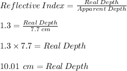Reflective  \:  Index  =  \frac{Real \:  Depth}{Apparent  \: Depth }  \\  \\ 1.3 =  \frac{Real \:  Depth}{7.7 \: cm}  \\ \\  1.3 \times 7.7 = Real \:  Depth \\  \\ 10.01 \:  \: cm = Real \:  Depth