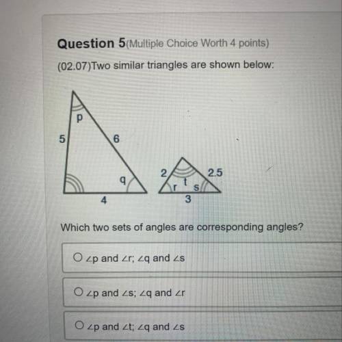 Question 5 (Multiple Choice Worth 4 points)

(02.07)Two similar triangles are shown below:
5
6
2.5