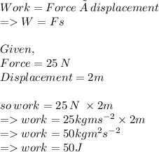 Work=Force \: × \: displacement \\ = W=Fs \\  \\ Given, \\ Force=25 \: N \\ Displacement=2m \\  \\ so \: work = 25 \: N \:  \times 2m \\  =   work = 25kgm {s}^{ - 2} \times 2m \\  =   work = 50kg {m}^{2} {s}^{ - 2}  \\  =   work = 50J