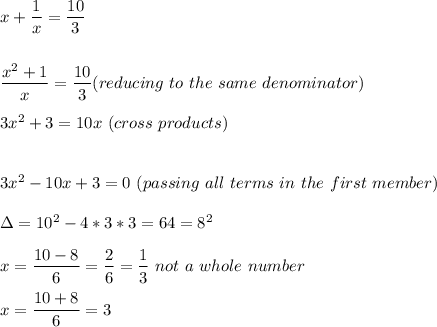 x+\dfrac{1}{x} =\dfrac{10}{3} \\\\\\\dfrac{x^2+1}{x} =\dfrac{10}{3}  (reducing\ to\ the\ same\ denominator)\\\\3x^2+3=10x\ (cross\ products)\\\\\\3x^2-10x+3=0\ (passing\ all\ terms\ in\ the\ first\ member)\\\\\Delta=10^2-4*3*3=64=8^2\\\\x=\dfrac{10-8}{6} =\dfrac{2}{6}= \dfrac{1}{3} \ not \ a \ whole\ number\\\\x=\dfrac{10+8}{6} =3\\\\