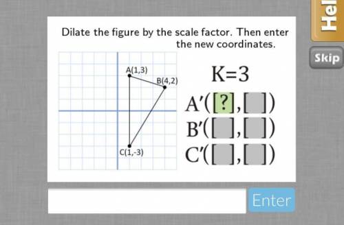 Dilate the figure by the scale factor. Then enter

the new coordinates.
A(1,3)
B(4,2)
K=3
A'([?],[