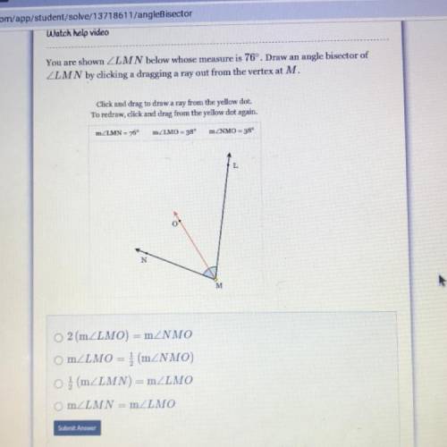 You are shown ZLMN below whose measure is 76º. Draw an angle bisector of

ZLMN by clicking a dragg