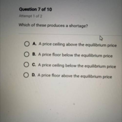 Which of these produces a shortage?

A. A price ceiling above the equilibrium price
B. A price flo