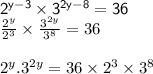 { \sf{{2}^{y - 3} \times {3}^{2y - 8 } = 36}} \\  \frac{ {2}^{y} }{ {2}^{3}}  \times  \frac{ {3}^{2y} }{ {3}^{8} }  = 36 \\  \\  {2}^{y} . {3}^{2y}  = 36 \times  {2}^{3}  \times  {3}^{8}