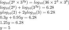 log_{10}( {2}^{y}  \times  {3}^{2y} )  =  log_{10}(36 \times  {2}^{3}  \times  {3}^{8} )  \\  log_{10}( {2}^{y} )  +  log_{10}( {3}^{2y} )  = 6.28 \\ y log_{10}(2)  + 2y log_{10}(3)  = 6.28 \\ 0.3y + 0.95y = 6.28 \\ 1.25y = 6.28 \\ y = 5