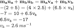 { \bf{m _{a} u_{a}  + m _{b}u _{b}  = m _{a}v _{a} +m _{b}v _{b}}} \\ { \tt{     - (2 +   5) = (4 \times 2.5) + (6.5 \times v _{b}}}) \\ { \tt{   - 7 = 10 + 6.5v _{b}}} \\ { \tt{6.5v _{b} = - 17}} \\ v _{b} = 2.6 \: m {s}^{ - 1}