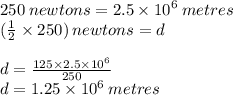 250 \: newtons = 2.5 \times  {10}^{6}  \: metres \\ ( \frac{1}{2}  \times 250) \: newtons = d \\  \\ d =  \frac{125 \times 2.5 \times  {10}^{6} }{250}  \\ d = 1.25 \times  {10}^{6}  \: metres