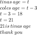 tinas \: age = t \\ coles \: age = t - 3 \\ t - 3 = 18 \\ t= 21 \\ 21is \: tinas \: age \\ thank \: you