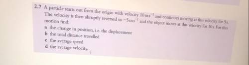 A particle starts out from the origin with velocity 10ms^-1 and continues moving at the velocity fo