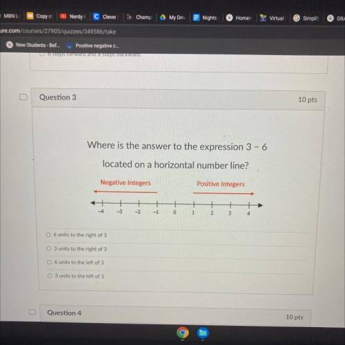 Question 3

10 pts
Where is the answer to the expression 3 - 6
located on a horizontal number line