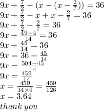 9x +  \frac{7}{2}  - (x - (x -  \frac{2}{7} )) = 36 \\ 9x +  \frac{7}{2}  - x + x  - \frac{2}{7}  = 36 \\ 9x +  \frac{7}{2}  -  \frac{2}{7}  = 36 \\ 9x +  \frac{49 - 4}{14}  =  36 \\ 9x +  \frac{45}{14}  = 36 \\ 9x = 36 -  \frac{45}{14}  \\ 9x =  \frac{504 - 45}{14}  \\ 9x =  \frac{459}{14}  \\ x =  \frac{459}{14 \times 9}  =  \frac{459}{126}  \\ x = 3 . 64 \\ thank \: you