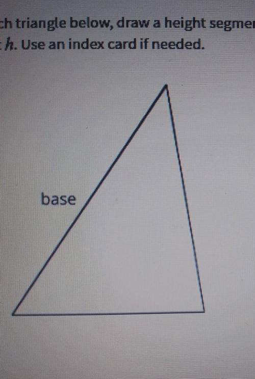 For each triangle below, draw a height segment that corresponds to the give base, and label it h. U