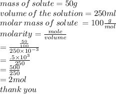 mass \: of \: solute = 50 g \\ volume \: of \: the \: solution = 250ml \\ molar \: mass \: of \: solute \:  = 100 \frac{g}{mol}  \\ molarity =  \frac{mole}{volume}  \\  =  \frac{ \frac{50}{100} }{250 \times  {10}^{ - 3} }  \\  =  \frac{.5 \times  {10}^{3} }{250}  \\  =  \frac{500}{250}   \\  = 2mol \\ thank \: you