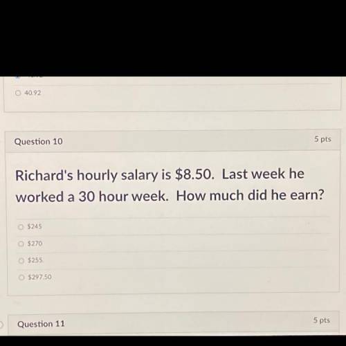 Question 10

5 pts
Richard's hourly salary is $8.50. Last week he
worked a 30 hour week. How much