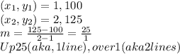 (x_{1}, y_{1})= 1, 100\\(x_{2}, y_{2})= 2, 125\\m=\frac{125-100}{2-1}=\frac{25}{1}    \\Up 25 (aka, 1 line), over 1(aka 2 lines)