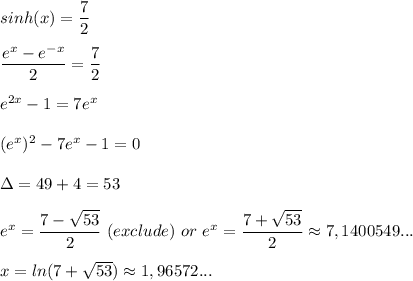 sinh(x)=\dfrac{7}{2} \\\\\dfrac{e^x-e^{-x}}{2} =\dfrac{7}{2} \\\\e^{2x}-1=7e^x\\\\(e^x)^2-7e^x-1=0\\\\\Delta=49+4=53\\\\e^x=\dfrac{7-\sqrt{53} }{2} \ (exclude) \ or\ e^x=\dfrac{7+\sqrt{53}}{2} \approx{7,1400549...}\\\\x=ln(7+\sqrt{53} ) \approx{1,96572...}\\\\