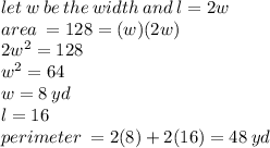 let \: w \: be \: the \: width \: and \: l = 2w \\ area \:  = 128 = (w)(2w) \\  2{w}^{2}  = 128 \\  {w}^{2}  = 64 \\ w = 8 \: yd \\ l = 16 \\ perimeter \:  = 2(8) + 2(16) = 48 \: yd