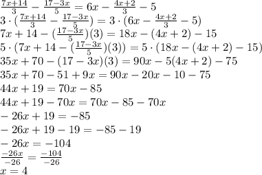 \frac{7x +14}{3} -\frac{17 -3x}{5} = 6x -\frac{4x +2}{3} -5 \\ 3 \cdot (\frac{7x +14}{3} - \frac{17 -3x}{5}) = 3 \cdot (6x -\frac{4x +2}{3} -5) \\ 7x +14 -(\frac{17 -3x}{5})(3) = 18x -(4x +2) -15 \\ 5 \cdot (7x +14 -(\frac{17 -3x}{5})(3)) = 5 \cdot (18x -(4x +2) -15) \\ 35x + 70 -(17 -3x)(3) = 90x -5(4x +2) -75 \\ 35x +70 -51 +9x = 90x -20x -10 -75 \\ 44x +19 = 70x -85 \\ 44x +19 -70x = 70x -85 -70x \\ -26x +19 = -85 \\ -26x +19 -19 = -85 -19 \\ -26x = -104 \\ \frac{-26x}{-26} = \frac{-104}{-26} \\ x = 4