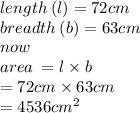 length \: (l) = 72cm \\ breadth \: (b) = 63cm \\ now \\ area \:  = l \times b \\  = 72cm \times 63 cm\\  = 4536cm^2