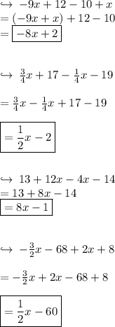 \hookrightarrow \:  - 9x + 12 - 10 + x \\  = ( - 9x + x) + 12 - 10 \\  = { \boxed{ - 8x + 2}} \\  \\  \\ \hookrightarrow \:  \frac{3}{4} x + 17 -  \frac{1}{4} x - 19 \\  \\  =  \frac{3}{4} x -  \frac{1}{4} x + 17 - 19 \\  \\ { \boxed{ =  \frac{1}{2} x - 2}} \\  \\  \\ \hookrightarrow \: 13 + 12x - 4x - 14 \\  = 13 + 8x - 14 \\  { \boxed{ = 8x - 1}} \\  \\  \\ \hookrightarrow \:  -  \frac{3}{2} x - 68 + 2x + 8 \\  \\   = -  \frac{3}{2} x + 2x - 68 + 8 \\  \\ { \boxed{ =  \frac{1}{2}x - 60 }}