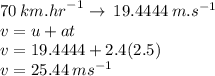 70 \: km. {hr}^{ - 1}  \rightarrow \: 19.4444 \: m. {s}^{ - 1}  \\ v = u + at \\ v = 19.4444 + 2.4(2.5) \\ v = 25.44 \: m {s}^{ - 1}