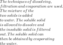 The \:  techniques \:  of \:  dissolving, \\  filtration \:  and \:  evaporation  \: are  \: used. \\  The \:  mixture  \: of \:  the \\  two \:  solids \:  is  \: added  \\ to \:  water.  \: The \:  soluble \:  solid \\  is \:  allowed  \: to  \: dissolve \:  and \\  the \:  insoluble  \: solid  \: is \:  filtered  \\ out. \:  The \:  soluble \:  solid \:  can \\  then \:  be  \: obtained \:  by  \: evaporating  \\  the  \: water.
