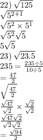 22) \:  \sqrt{125}  \\  \sqrt{5 {}^{2 + 1} }  \\  \sqrt{5 {}^{2} \times 5 {}^{1}  } \\  \sqrt{5 {}^{2} }  \sqrt{5}  \\ 5 \sqrt{5}  \\ 23) \:  \sqrt{23.5}  \\ 235 = \frac{235 \div 5}{10 \div 5}  \\  =  \frac{47}{2 }  \\  \sqrt{ \frac{47}{2} }  \\   \frac{ \sqrt{47} }{ \sqrt{2} }  \times  \frac{ \sqrt{2} }{ \sqrt{2} }  \\   \frac{ \sqrt{47} \sqrt{2}  }{ \sqrt{2}  \sqrt{2} }  \\   = \frac{ \sqrt{94} }{2}