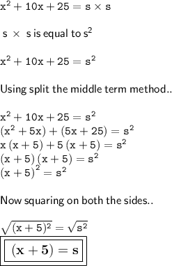 \tt {x}^{2}  + 10x + 25 = s \times s \\ \\  \sf \:  s \:  \times  \: s \: is \: equal \: to \:  {s}^{2}  \\  \\  \tt \:  {x}^{2}  + 10x + 25 =  {s}^{2}   \\  \\  \sf \: Using \: split \: the \: middle \: term \: method.. \\  \\  \tt \:  {x}^{2}  + 10x + 25 =  {s}^{2}  \\  \tt \:  \left(x^{2}+5x\right)+\left(5x+25\right)  =  {s}^{2}  \\ \tt x\left(x+5\right)+5\left(x+5\right)  =  {s}^{2}  \\  \tt \: \left(x+5\right)\left(x+5\right)  =  {s}^{2}  \\  \tt\left(x+5\right)^{2}  =  {s}^{2}  \\  \\  \sf \: Now \: squaring \: on \: both \: the \: sides.. \\  \\  \tt \:  \sqrt{(x + 5) ^{2} }  =  \sqrt{ {s}^{2} }  \\   \large \boxed{\boxed{ \bf \: (x + 5) = s}}