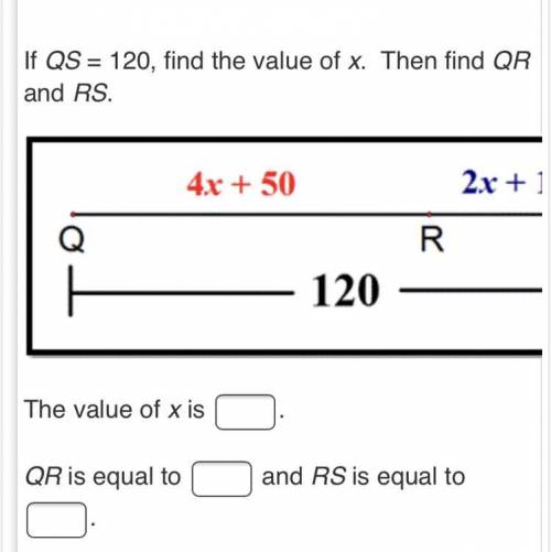 Plz help 
If QS = 120, find the value of x. Then find QR and RS. 
4x+ 50 2x + 10