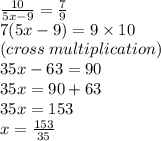 \frac{10}{5x - 9}  =  \frac{7}{9}  \\ 7(5x - 9) = 9 \times 10 \:  \\ (cross \: multiplication) \\ 35x - 63 = 90 \\ 35x = 90 + 63 \\ 35x = 153 \\ x =  \frac{153}{35}