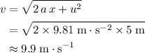 \begin{aligned}v &= \sqrt{2\, a\, x + u^{2}} \\ &= \sqrt{2 \times 9.81\; \rm m\cdot s^{-2} \times 5\; \rm m} \\ &\approx 9.9\; \rm m\cdot s^{-1}\end{aligned}