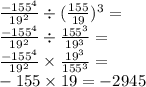 \frac{  { - 155}^{4} }{ {19}^{2} }  \div  { (\frac{155}{19} }) ^{3}  =  \\  \frac{ { - 155}^{4} }{{19}^{2} }  \div  \frac{ {155}^{3} }{ {19}^{3} }  =  \\  \frac{ { - 155}^{4} }{ {19}^{2} }  \times  \frac{ {19}^{3} }{ {155}^{3} }  =  \\  - 155 \times 19 =  - 2945