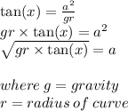 \tan(x)  =   \frac{ {a}^{2} }{gr }  \\ gr \times  \tan(x)  =  {a}^{2}  \\  \sqrt{gr \times  \tan(x) }  = a \\  \\ where \: g = gravity \\ r = radius \: of \: curve
