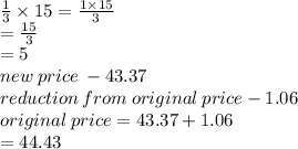 \frac{1}{3}  \times 15 =  \frac{1 \times 15}{3}  \\  =  \frac{15}{3}  \\  = 5 \\ new \: price \:  - 43.37 \\ reduction \: from \: original \: price - 1.06 \\ original \: price = 43.37 + 1.06 \\ =  44.43
