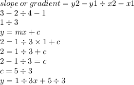 slope \: or \: gradient = y2 - y1 \div x2 - x1 \\ 3 - 2 \div 4 - 1 \\ 1 \div 3 \\ y = mx + c \\ 2 = 1 \div 3 \times 1 + c \\ 2 = 1 \div 3 + c \\ 2 - 1 \div 3 = c \\ c = 5 \div 3 \\ y = 1 \div 3x + 5 \div 3