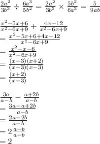\frac{2 {a}^{2} }{3 {b}^{3} }  \div  \frac{6 {a}^{3} }{5 {b}^{2} }  = \frac{2 {a}^{2} }{3 {b}^{3} } \times  \frac{5 {b}^{2} }{6 {a}^{3} }  =  \frac{5}{9ab}  \\  \\  \frac{ {x}^{2}  - 5x + 6}{ {x}^{2}  - 6x + 9}  +  \frac{4x - 12}{{x}^{2}  - 6x + 9}  \\  =  \frac{{x}^{2}  - 5x + 6 + 4x - 12}{{x}^{2}  - 6x + 9}   \\  =  \frac{{x}^{2}  - x   - 6}{{x}^{2}  - 6x + 9} \\  =  \frac{(x - 3)(x + 2)}{(x - 3)(x - 3)} \\   =  \frac{(x  +  2)}{(x - 3)}  \\  \\  \frac{3a}{a - b}  -  \frac{a + 2b}{a - b}  \\  =  \frac{3a - a + 2b}{a - b}  \\  =  \frac{2a - 2b}{a - b}  \\  = 2\frac{a - b}{a - b}  \\  = 2
