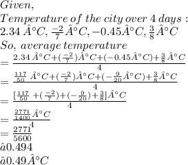 Given, \:  \\ Temperature \: of \: the \: city \: over \: 4 \: days:  \\ 2.34 \: °C, \frac{ - 2}{7} °C, - 0.45°C, \frac{3}{8} °C \\  So,\:average \: temperature\\= \frac{2.34 \: °C + (\frac{ - 2}{7}) °C +  (- 0.45°C) +  \frac{3}{8} °C}{4} \\  = \frac{\frac{117}{50} \: °C + (\frac{ - 2}{7}) °C +  (-  \frac{9}{20} °C) +  \frac{3}{8} °C}{4} \\ =   \frac{ [\frac{117}{50} \: + (\frac{ - 2}{7})  +  (-  \frac{9}{20} ) +  \frac{3}{8}] °C}{4}\\  = \frac{ \frac{2771}{1400}   °C}{4}\\ =\frac{2771}{5600} \\≈ 0.494 \\ ≈0.49°C