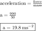 { \rm{acceleration =  \frac{force}{mass} }} \\  \\ { \rm{a =  \frac{990}{50} }} \\  \\ { \boxed{ \rm{ \: a = 19.8 \: m {s}^{ - 2} }}}