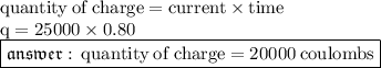 { \rm{quantity \: of \: charge = current \times time}} \\ { \rm{q = 25000 \times 0.80}} \\ { \boxed{ \mathfrak{answer : \: { \rm{quantity \: of \: charge = 20000 \: coulombs}} }}}